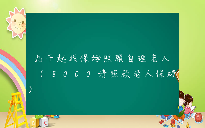 九千起找保姆照顾自理老人 (8000请照顾老人保姆)